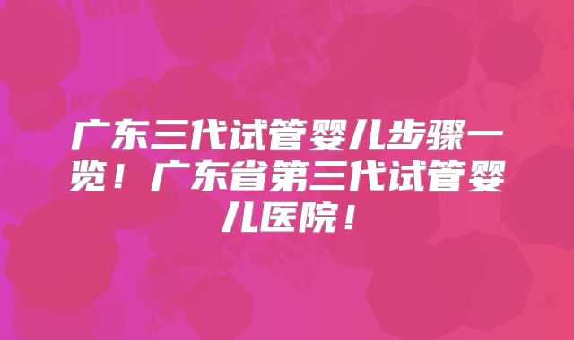 广东三代试管婴儿步骤一览！广东省第三代试管婴儿医院！