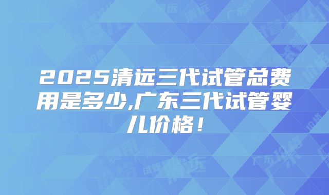 2025清远三代试管总费用是多少,广东三代试管婴儿价格！
