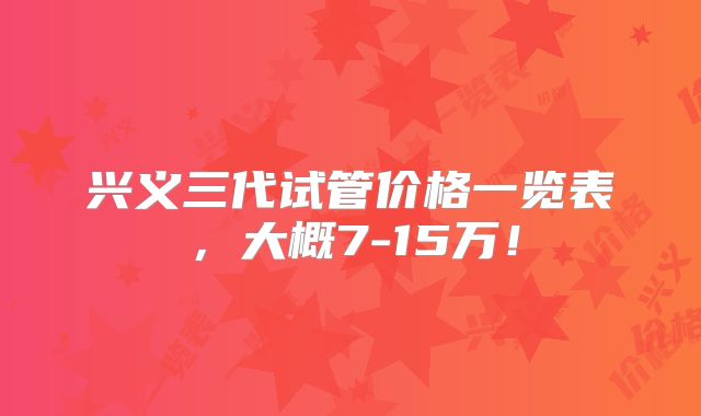 兴义三代试管价格一览表，大概7-15万！