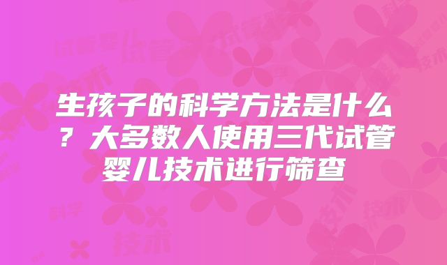 生孩子的科学方法是什么？大多数人使用三代试管婴儿技术进行筛查