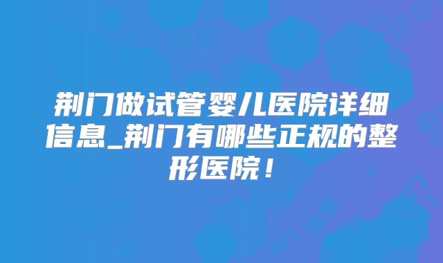 荆门做试管婴儿医院详细信息_荆门有哪些正规的整形医院！