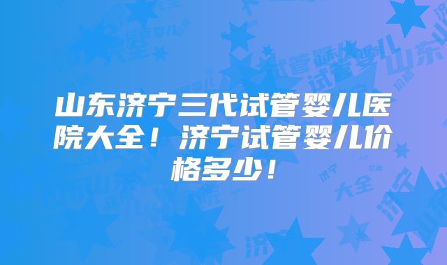 山东济宁三代试管婴儿医院大全!济宁试管婴儿价格多少!