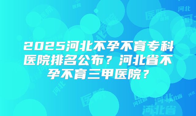 2025河北不孕不育专科医院排名公布？河北省不孕不育三甲医院？