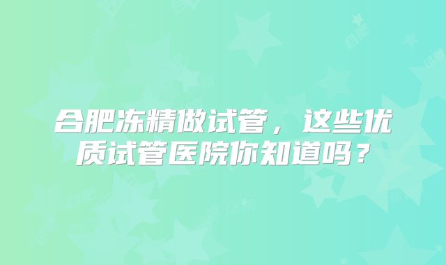 合肥冻精做试管,这些优质试管医院你知道吗?