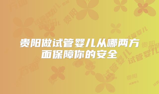 贵阳做试管婴儿从哪两方面保障你的安全