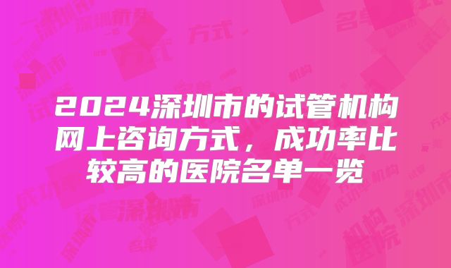 2024深圳市的试管机构网上咨询方式,成功率比较高的医院名单一览