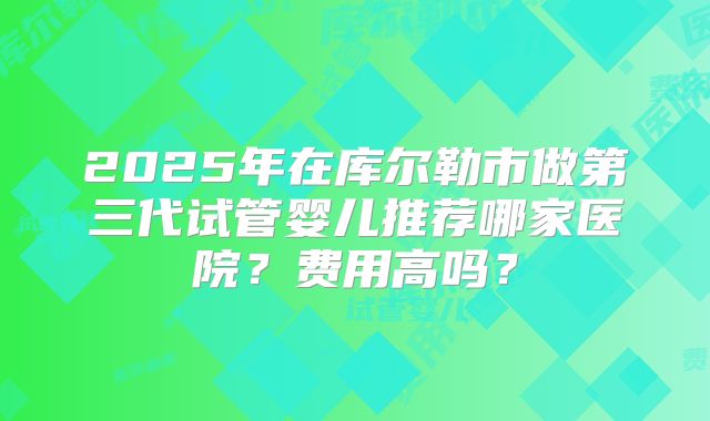 2025年在库尔勒市做第三代试管婴儿推荐哪家医院?费用高吗?