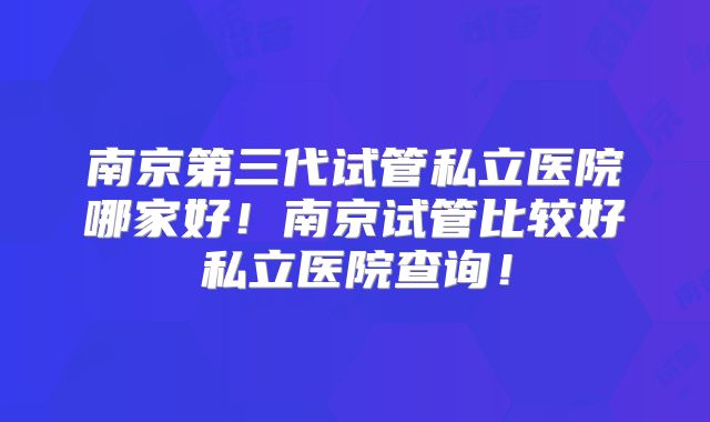 南京第三代试管私立医院哪家好！南京试管比较好私立医院查询！