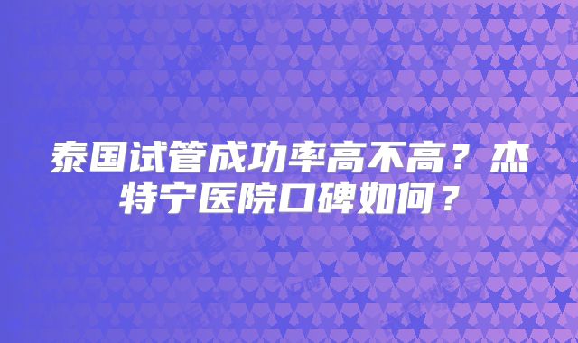 泰国试管成功率高不高？杰特宁医院口碑如何？