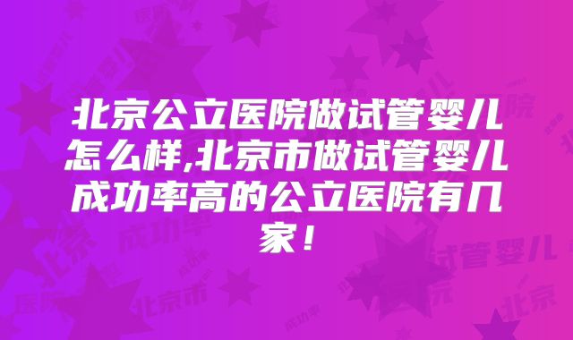 北京公立医院做试管婴儿怎么样,北京市做试管婴儿成功率高的公立医院有几家!