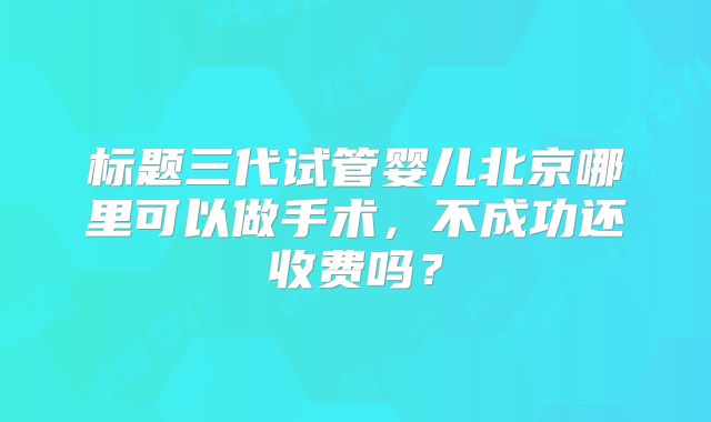 标题三代试管婴儿北京哪里可以做手术,不成功还收费吗?