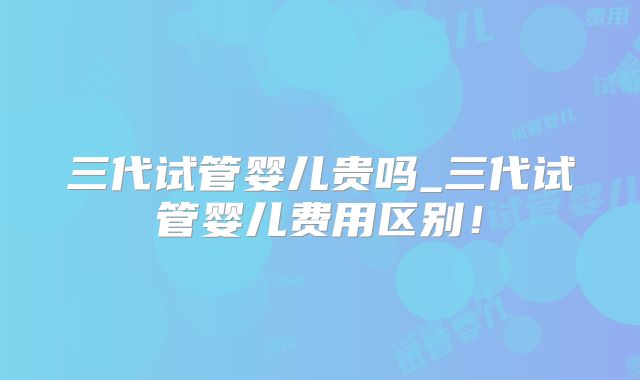 三代试管婴儿贵吗_三代试管婴儿费用区别！