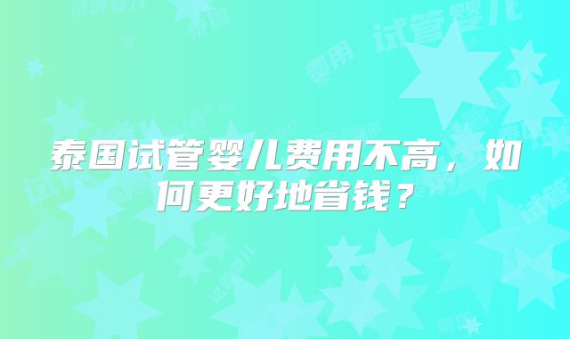 泰国试管婴儿费用不高,如何更好地省钱?