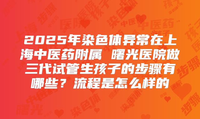 2025年染色体异常在上海中医药附属 曙光医院做三代试管生孩子的步骤有哪些？流程是怎么样的