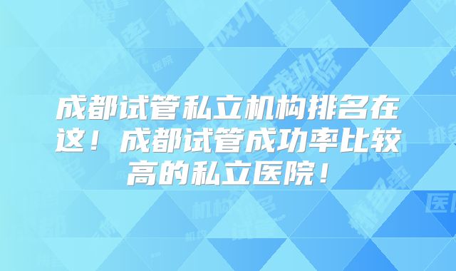成都试管私立机构排名在这!成都试管成功率比较高的私立医院!
