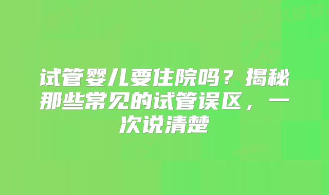试管婴儿要住院吗？揭秘那些常见的试管误区，一次说清楚