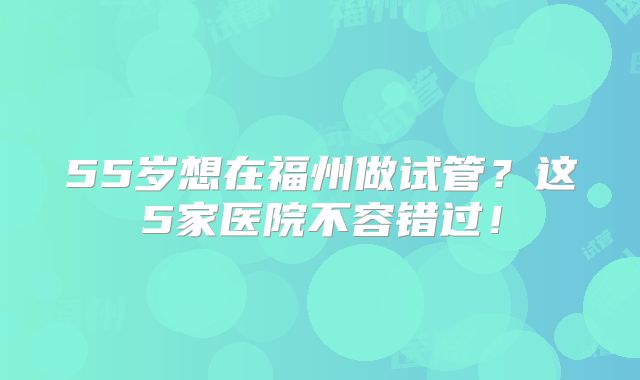 55岁想在福州做试管？这5家医院不容错过！