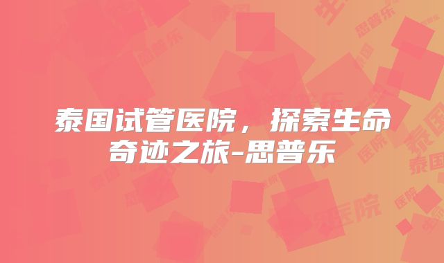 泰国试管医院，探索生命奇迹之旅-思普乐