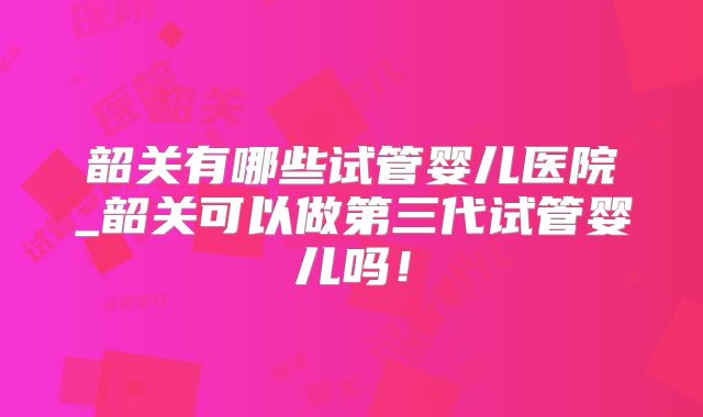 韶关有哪些试管婴儿医院_韶关可以做第三代试管婴儿吗!