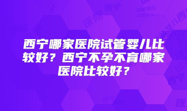 西宁哪家医院试管婴儿比较好？西宁不孕不育哪家医院比较好？