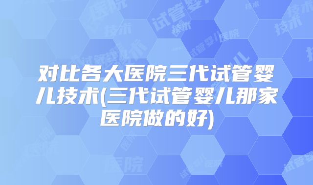 对比各大医院三代试管婴儿技术(三代试管婴儿那家医院做的好)
