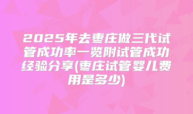 2025年去枣庄做三代试管成功率一览附试管成功经验分享(枣庄试管婴儿费用是多少)