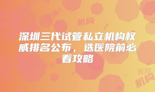 深圳三代试管私立机构权威排名公布，选医院前必看攻略