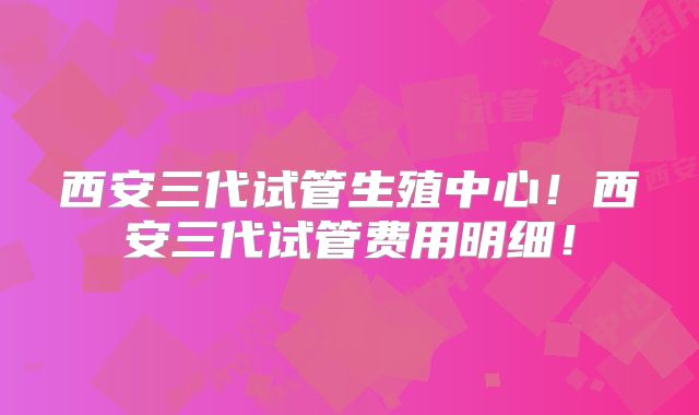 西安三代试管生殖中心！西安三代试管费用明细！