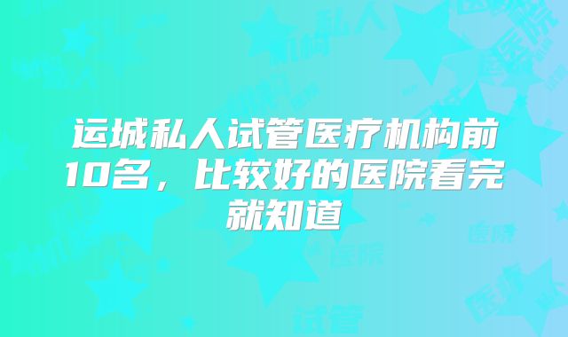 运城私人试管医疗机构前10名，比较好的医院看完就知道