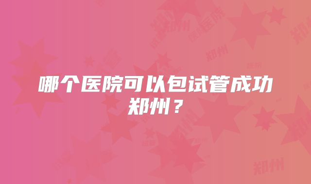 哪个医院可以包试管成功郑州？