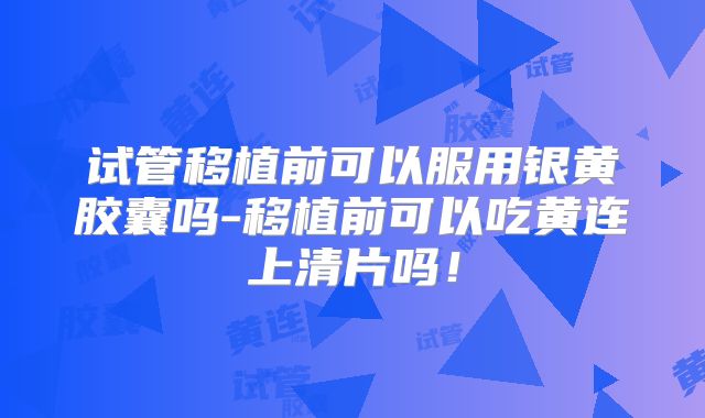 试管移植前可以服用银黄胶囊吗-移植前可以吃黄连上清片吗！