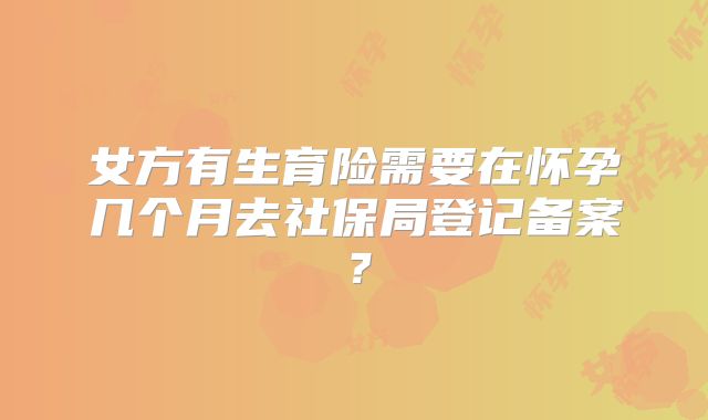 女方有生育险需要在怀孕几个月去社保局登记备案?