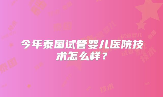 今年泰国试管婴儿医院技术怎么样?