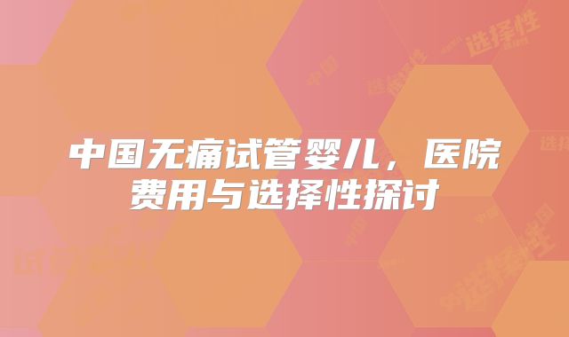 中国无痛试管婴儿,医院费用与选择性探讨