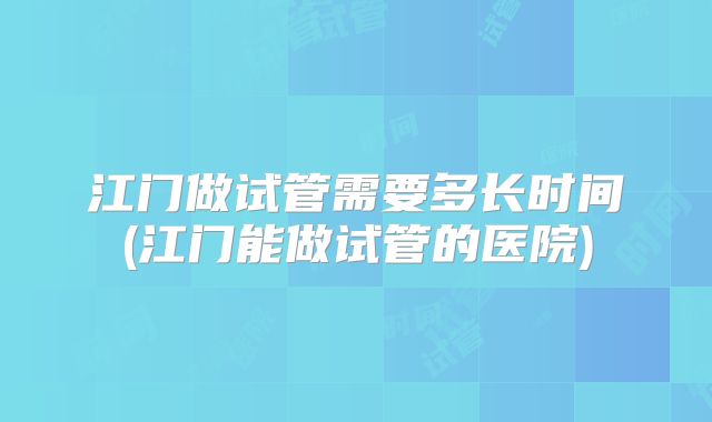 江门做试管需要多长时间(江门能做试管的医院)