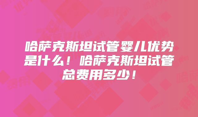 哈萨克斯坦试管婴儿优势是什么!哈萨克斯坦试管总费用多少!