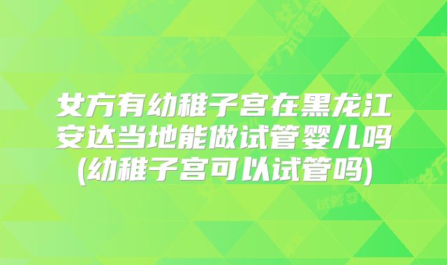 女方有幼稚子宫在黑龙江安达当地能做试管婴儿吗(幼稚子宫可以试管吗)