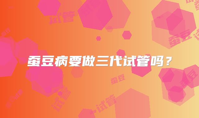 蚕豆病要做三代试管吗?