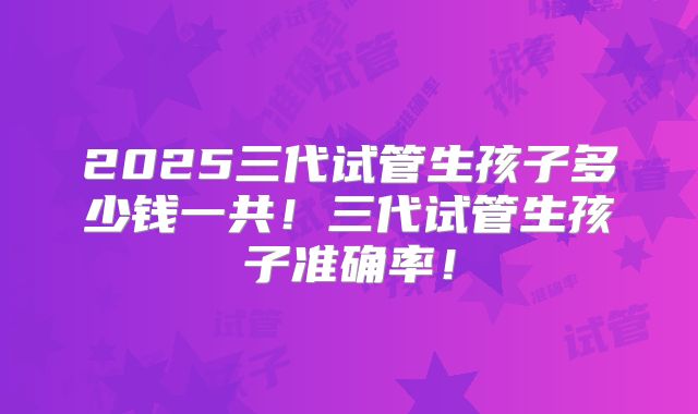 2025三代试管生孩子多少钱一共！三代试管生孩子准确率！