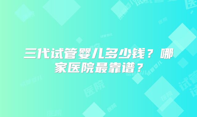 三代试管婴儿多少钱?哪家医院最靠谱?