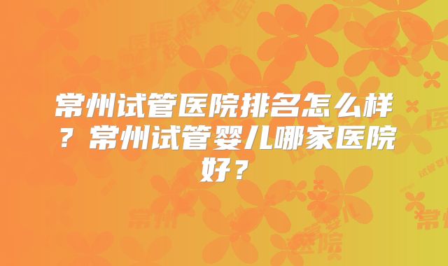 常州试管医院排名怎么样?常州试管婴儿哪家医院好?