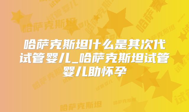 哈萨克斯坦什么是其次代试管婴儿_哈萨克斯坦试管婴儿助怀孕