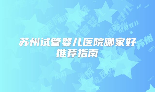 苏州试管婴儿医院哪家好推荐指南