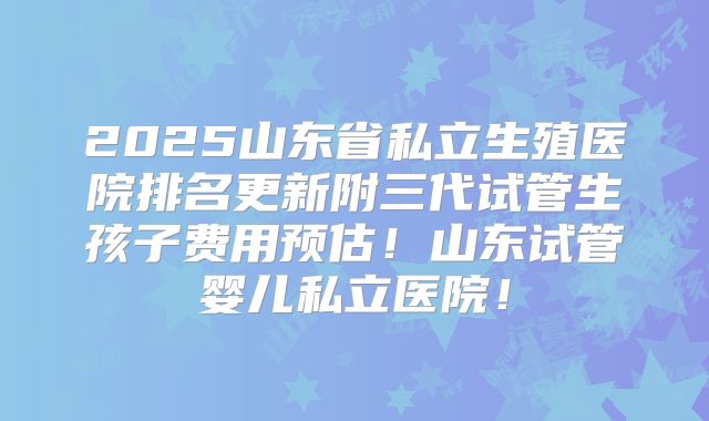2025山东省私立生殖医院排名更新附三代试管生孩子费用预估!山东试管婴儿私立医院!