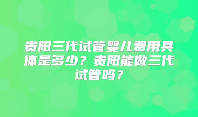 贵阳三代试管婴儿费用具体是多少？贵阳能做三代试管吗？