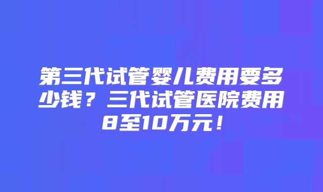 第三代试管婴儿费用要多少钱?三代试管医院费用8至10万元!