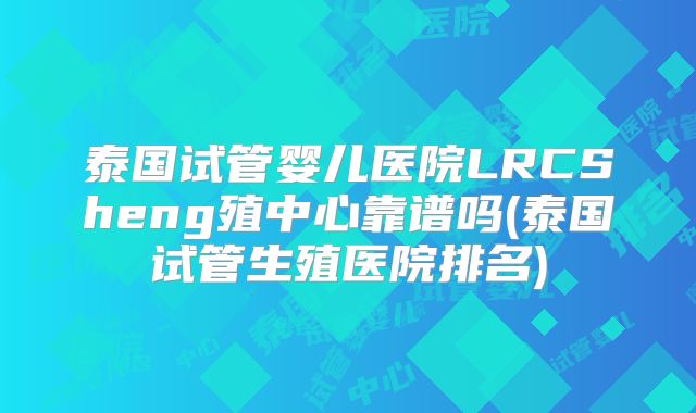 泰国试管婴儿医院LRCSheng殖中心靠谱吗(泰国试管生殖医院排名)