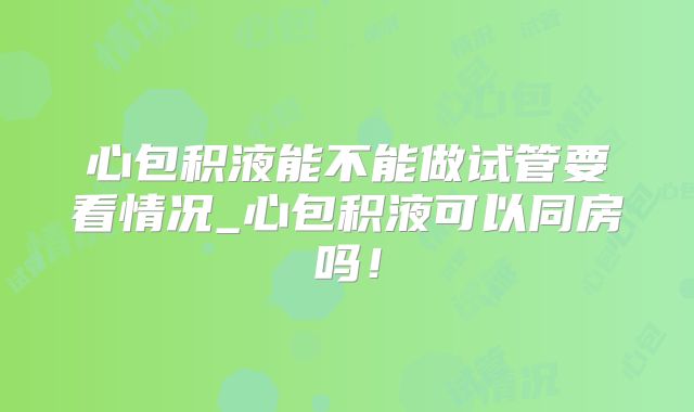心包积液能不能做试管要看情况_心包积液可以同房吗！