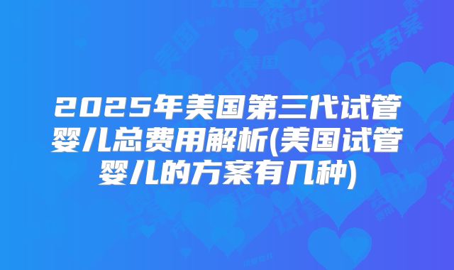 2025年美国第三代试管婴儿总费用解析(美国试管婴儿的方案有几种)