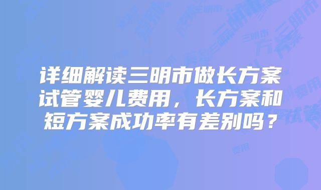 详细解读三明市做长方案试管婴儿费用，长方案和短方案成功率有差别吗？